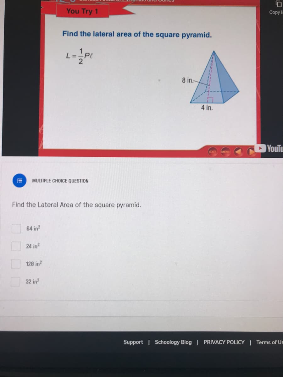 You Try 1
Copy li
Find the lateral area of the square pyramid.
8 in.
4 in.
YouTu
MULTIPLE CHOICE QUESTION
Find the Lateral Area of the square pyramid.
64 in?
24 in?
128 in?
32 in?
Support | Schoology Blog | PRIVACY POLICY| Terms of Us
