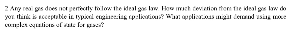 2 Any real gas does not perfectly follow the ideal gas law. How much deviation from the ideal gas law do
you think is acceptable in typical engineering applications? What applications might demand using more
complex equations of state for gases?