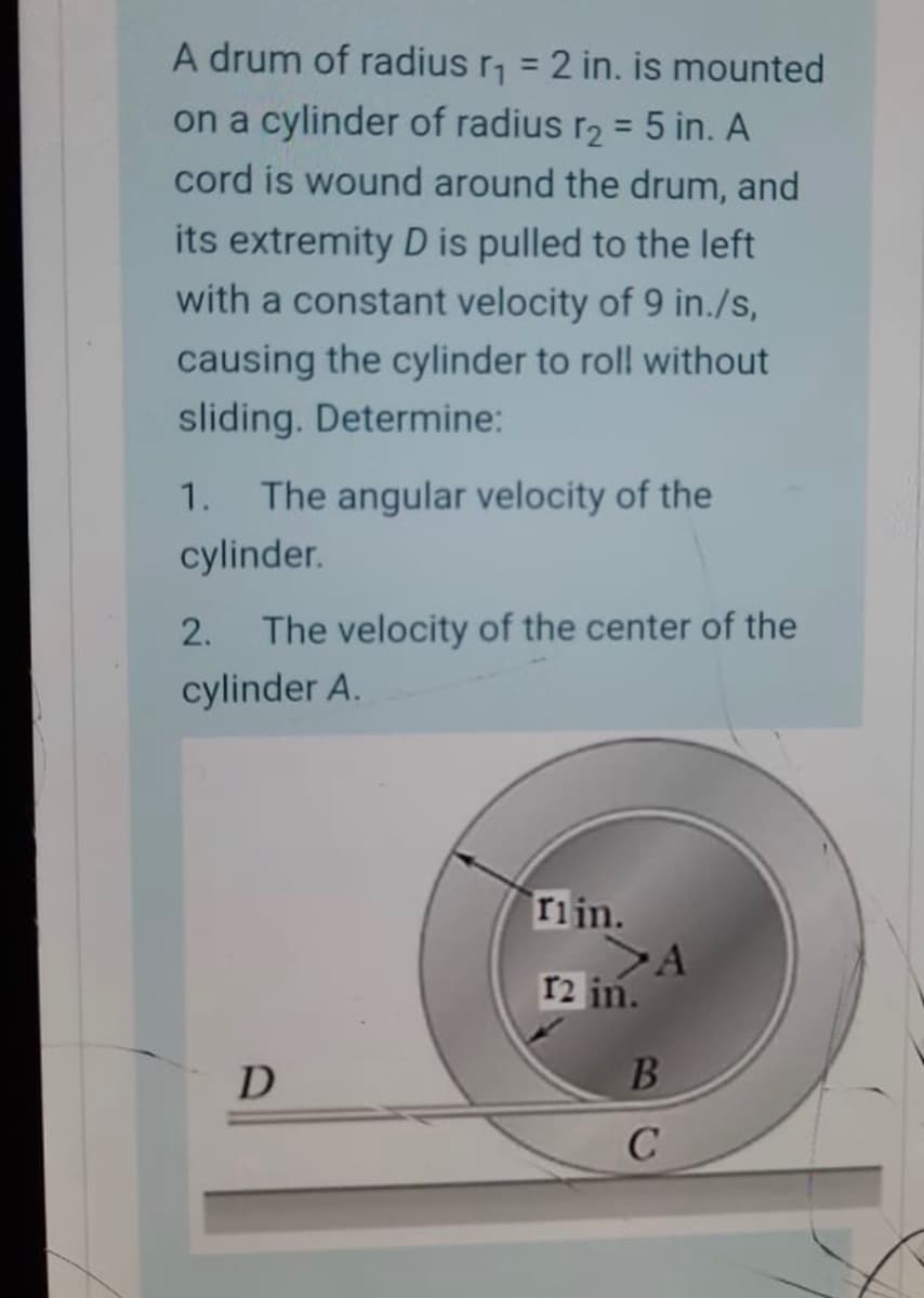 A drum of radius r = 2 in. is mounted
on a cylinder of radius r2 = 5 in. A
%3D
cord is wound around the drum, and
its extremity D is pulled to the left
with a constant velocity of 9 in./s,
causing the cylinder to roll without
sliding. Determine:
1. The angular velocity of the
cylinder.
2.
The velocity of the center of the
cylinder A.
Tiin.
>A
r2 in.
D
