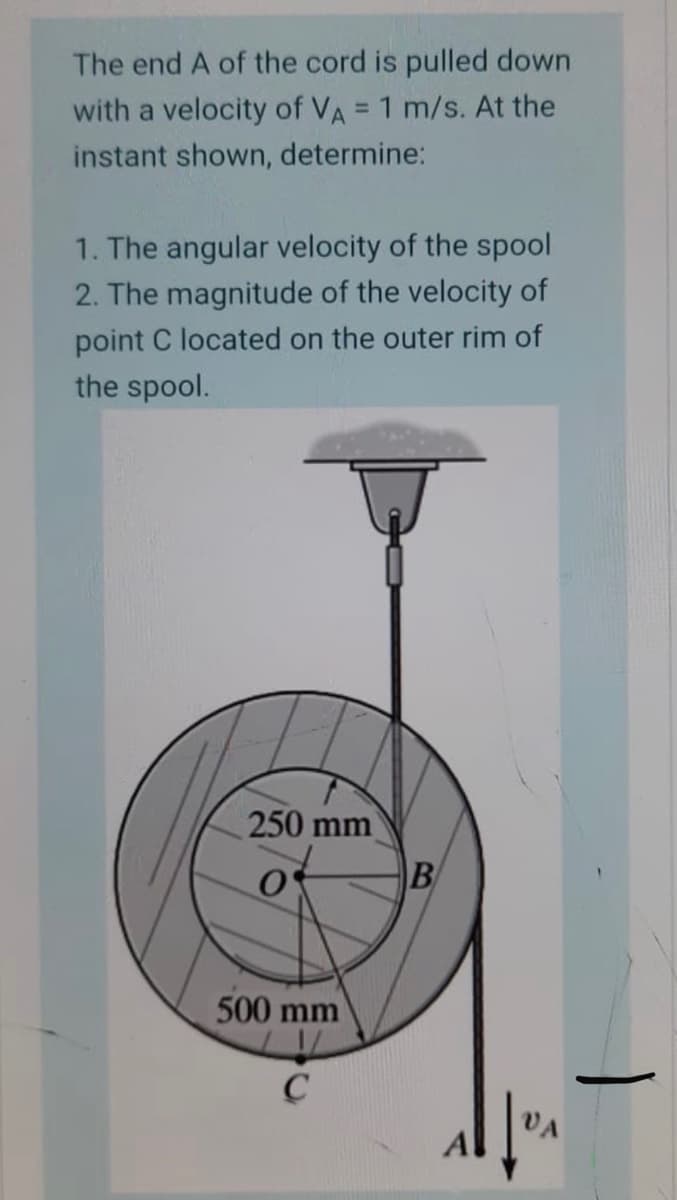 The end A of the cord is pulled down
with a velocity of VA = 1 m/s. At the
%3D
instant shown, determine:
1. The angular velocity of the spool
2. The magnitude of the velocity of
point C located on the outer rim of
the spool.
250 mm
B
500 mm
VA
