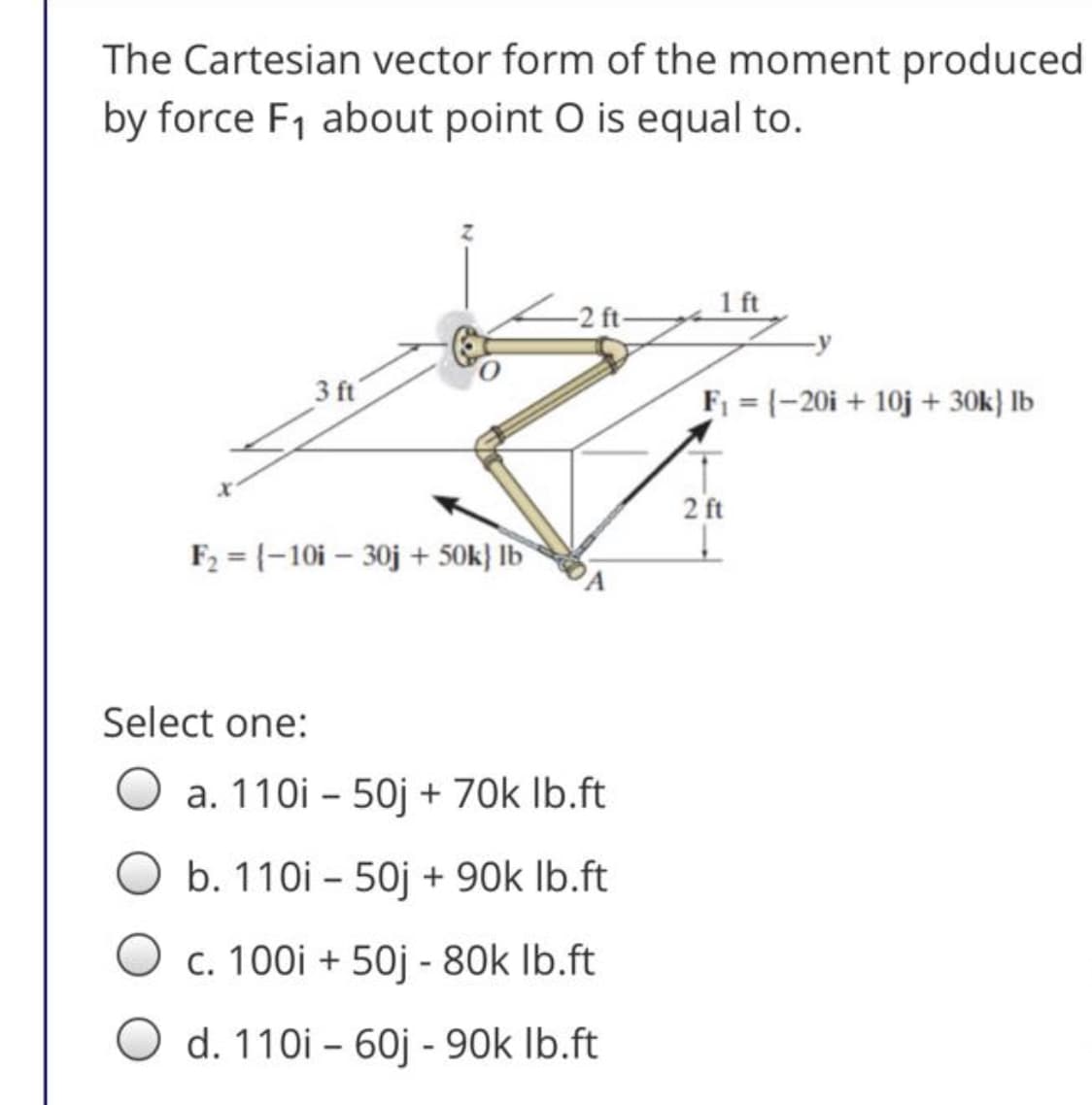 The Cartesian vector form of the moment produced
by force F1 about point O is equal to.
1 ft
-2 ft-
3 ft
F1 = (-20i + 10j + 30k} lb
2 ft
F2 = {-10i – 30j + 50k} lb
PA
Select one:
a. 110i – 50j + 70k Ib.ft
b. 110i - 50j + 90k Ib.ft
c. 100i + 50j - 80k Ib.ft
O d. 110i – 60j - 90k Ib.ft
