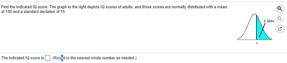 Find the indicated IQ score. The graph to the right depicts IQ scores of adults, and those scores are normally distributed with a mean
of 100 and a standard deviation of 15.
0.3694
The indicated IQ score is
(Round to the nearest whole number as needed.)
