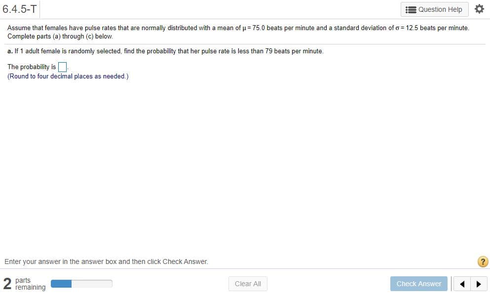 6.4.5-T
= Question Help
Assume that females have pulse rates that are normally distributed with a mean of u= 75.0 beats per minute and a standard deviation of o = 12.5 beats per minute.
Complete parts (a) through (c) below.
a. If 1 adult female is randomly selected, find the probability that her pulse rate is less than 79 beats per minute.
The probability is N
(Round to four decimal places as needed.)
Enter your answer in the answer box and then click Check Answer.
2 parts
remaining
Clear All
Check Answer
