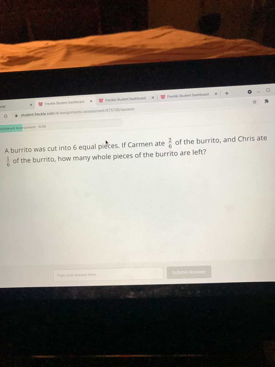 ortal
O Freckle Student Dashboard
Freckle Student Dashboard
Freckle Student Dashboard
i student. freckle.com/#/assignments/assessment/675730/session
enchmark Assessment - 9/39
A burrito was cut into 6 equal pieces. If Carmen ate of the burrito, and Chris ate
of the burrito, how many whole pieces of the burrito are left?
Type your answer here.
Submit Answer
