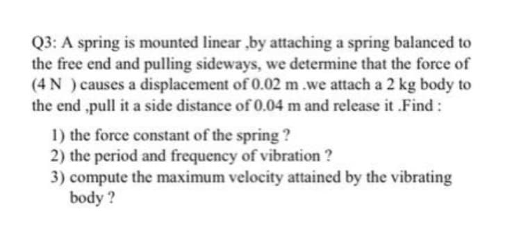 Q3: A spring is mounted linear ,by attaching a spring balanced to
the free end and pulling sideways, we determine that the force of
(4 N ) causes a displacement of 0.02 m.we attach a 2 kg body to
the end ,pull it a side distance of 0.04 m and release it .Find:
1) the force constant of the spring ?
2) the period and frequency of vibration ?
3) compute the maximum velocity attained by the vibrating
body ?
