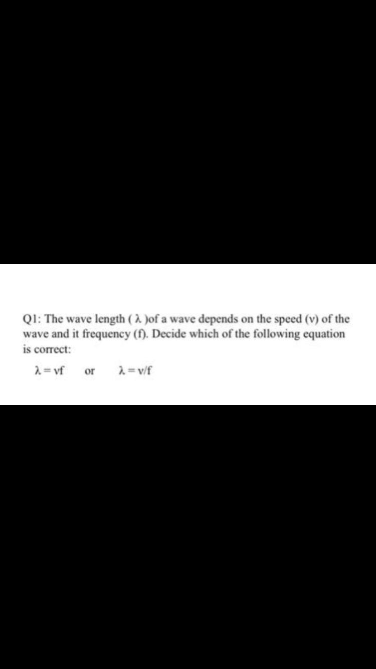 QI: The wave length ( 2 )of a wave depends on the speed (v) of the
wave and it frequency (f). Decide which of the following equation
is correct:
2= vf
or
2= v/f
