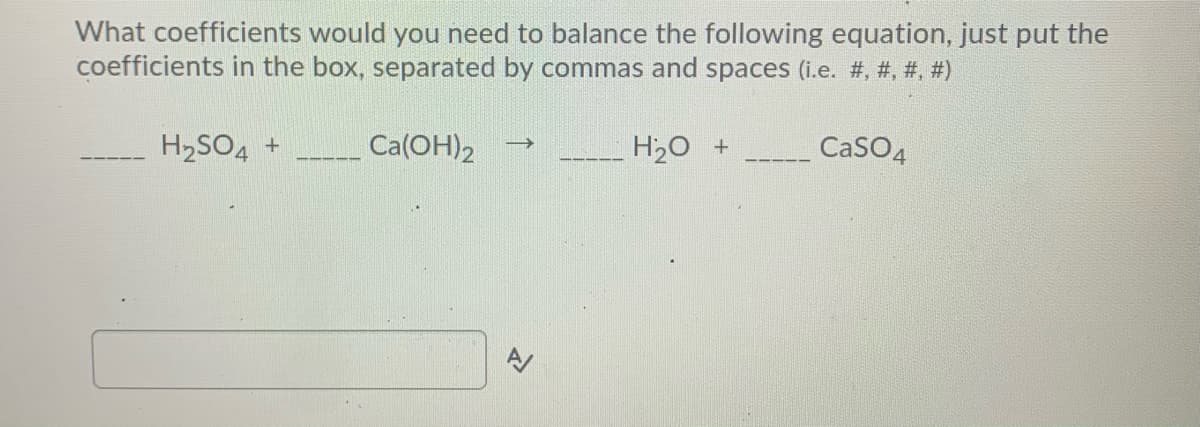 What coefficients would you need to balance the following equation, just put the
coefficients in the box, separated by commas and spaces (i.e. #, #, #, #)
H2SO4 +
Ca(OH)2
H20 +
CaSO4
