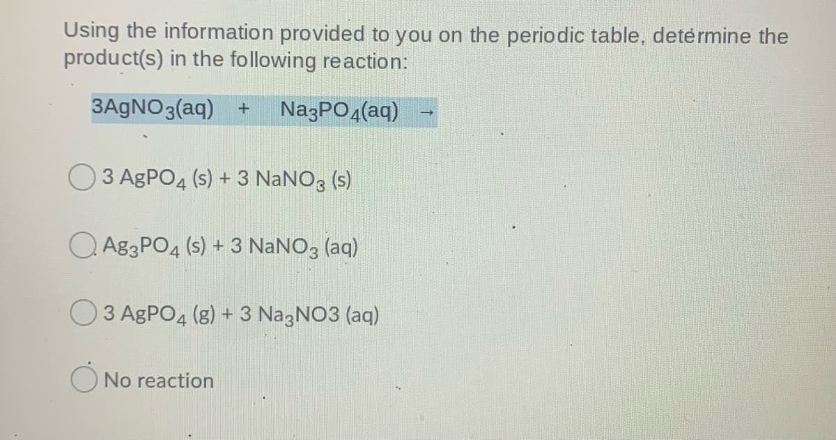 Using the information provided to you on the periodic table, detėrmine the
product(s) in the following reaction:
3AGNO3(aq) +
NazPO4(aq)
O3 AGPO4 (s) + 3 NaNO, (s)
Q A83PO4 (s) + 3 NANO3 (aq)
3 AGPO4 (g) + 3 NagNO3 (aq)
O No reaction
