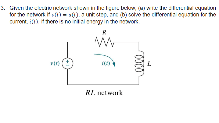 3. Given the electric network shown in the figure below, (a) write the differential equation
for the network if v(t) = u(t), a unit step, and (b) solve the differential equation for the
current, i(t), if there is no initial energy in the network.
R
v(t)
i(t)
L
RL network
