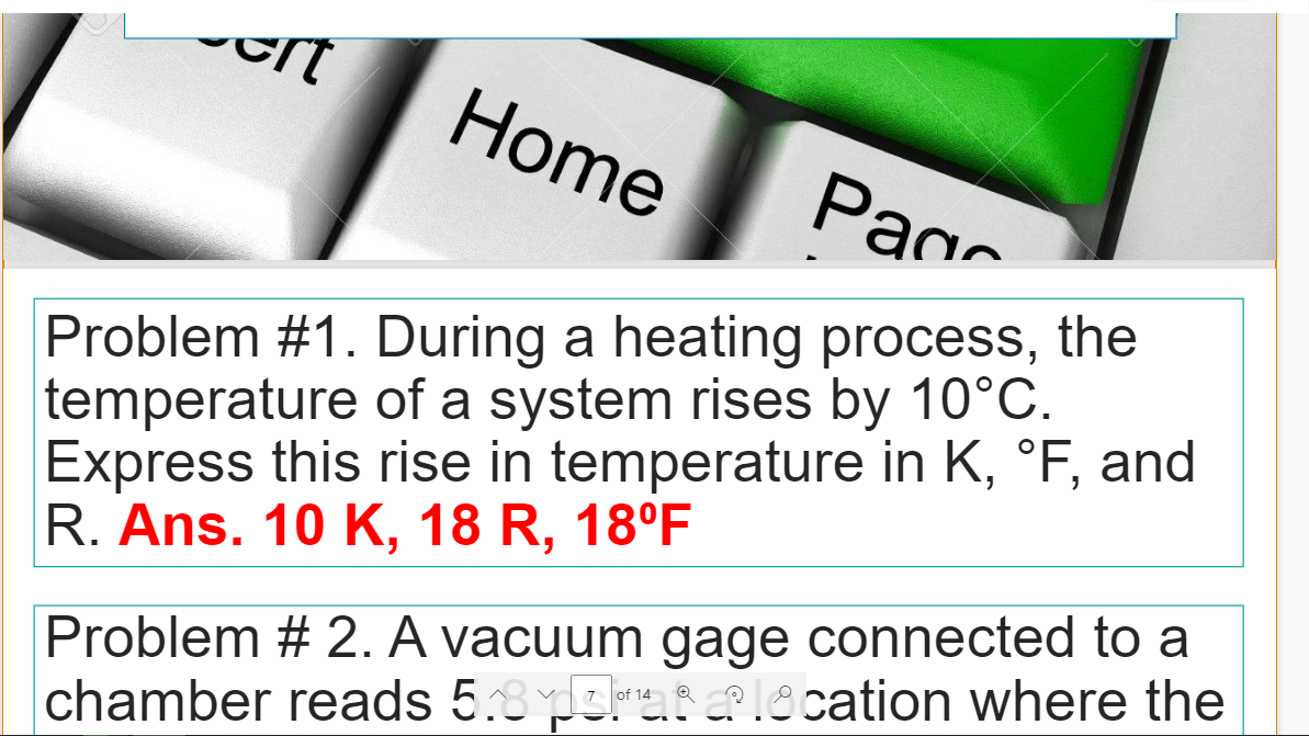 Home
Page
Problem #1. During a heating process, the
temperature of a system rises by 10°C.
Express this rise in temperature in K, °F, and
R. Ans. 10 K, 18 R, 18°F
Problem # 2. A vacuum gage connected to a
chamber reads 5.8srat?lecation where the
of 14

