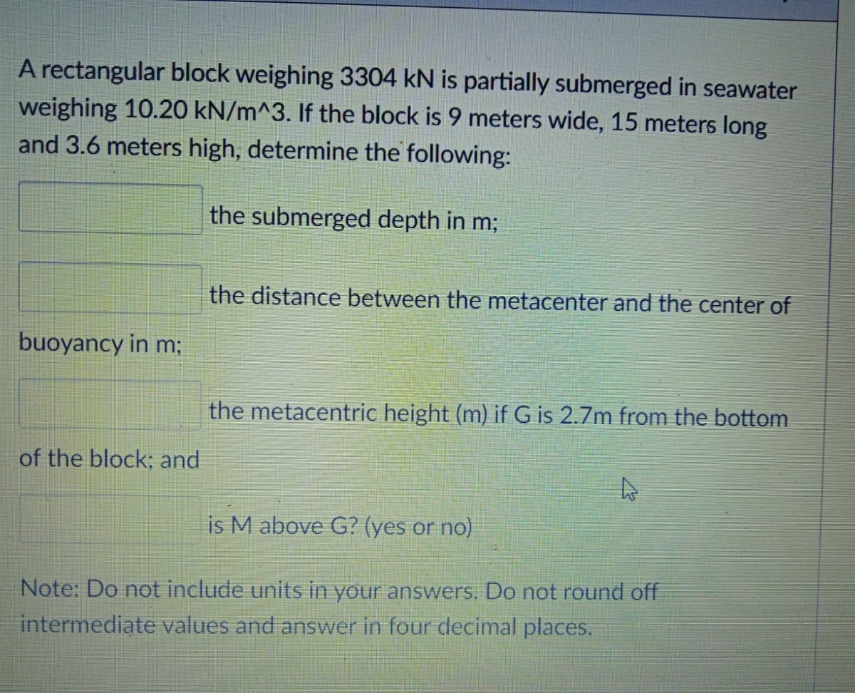 A rectangular block weighing 3304 kN is partially submerged in seawater
weighing 10.20 kN/m^3. If the block is 9 meters wide, 15 meters long
and 3.6 meters high, determine the following:
the submerged depth in m;
the distance between the metacenter and the center of
buoyancy in m;
the metacentric height (m) if G is 2.7m from the bottom
of the block; and
is M above G? (yes or no)
Note: Do not include units in your answers. Do not round off
intermediate values and answer in four decimal places.
