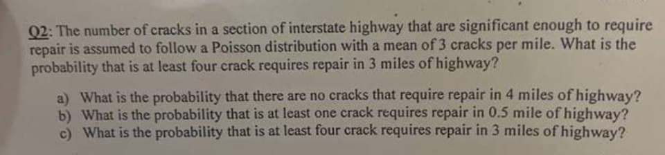Q2: The number of cracks in a section of interstate highway that are significant enough to require
repair is assumed to follow a Poisson distribution with a mean of 3 cracks per mile. What is the
probability that is at least four crack requires repair in 3 miles of highway?
a) What is the probability that there are no cracks that require repair in 4 miles of highway?
b) What is the probability that is at least one crack requires repair in 0.5 mile of highway?
c) What is the probability that is at least four crack requires repair in 3 miles of highway?