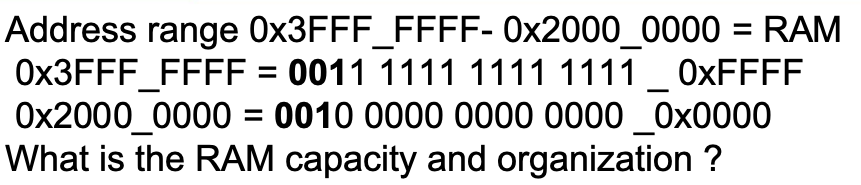 Address range 0x3FFF_FFFF- 0x2000_0000 = RAM
= 0011 1111 1111 1111 _0xFFFF
= 0010 0000 0000 0000_0x0000
0x3FFF_FFFF
0x2000_0000
What is the RAM capacity and organization ?