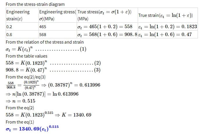 From the stress-strain diagram
Engineering
strain (e)
0.2
0.6
568
Ot
From the relation of the stress and strain
ot = K (et)"
.. (1)
From the table values
558 K (0.1823)"
908.8 = K (0.47)"
From the eq(2)/eq(3)
(0.1823)"
558
908.8
(0.47)"
=
Engineering stress(True stress(ot = o(1 + ε))
o) (MPa)
(MPa)
465
=
Ot=465(1+0.2) = 558
True strain (ln(1 + ε))
Et = ln(1 +0.2) = 0.1823
568 (1+0.6) 908.8&t= ln(1 +0.6) = 0.47
=
⇒n [ln (0.38787)] = ln 0.613996
⇒n=0.515
⇒ (0.38787)" = 0.613996
. (2)
(3)
From the eq(2)
558 = K (0.1823)0.515 ⇒ K = 1340.69
From the eq(1)
ot = 1340.69 (t) 0.515
=