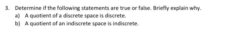 3. Determine if the following statements are true or false. Briefly explain why.
a) A quotient of a discrete space is discrete.
b) A quotient of an indiscrete space is indiscrete.