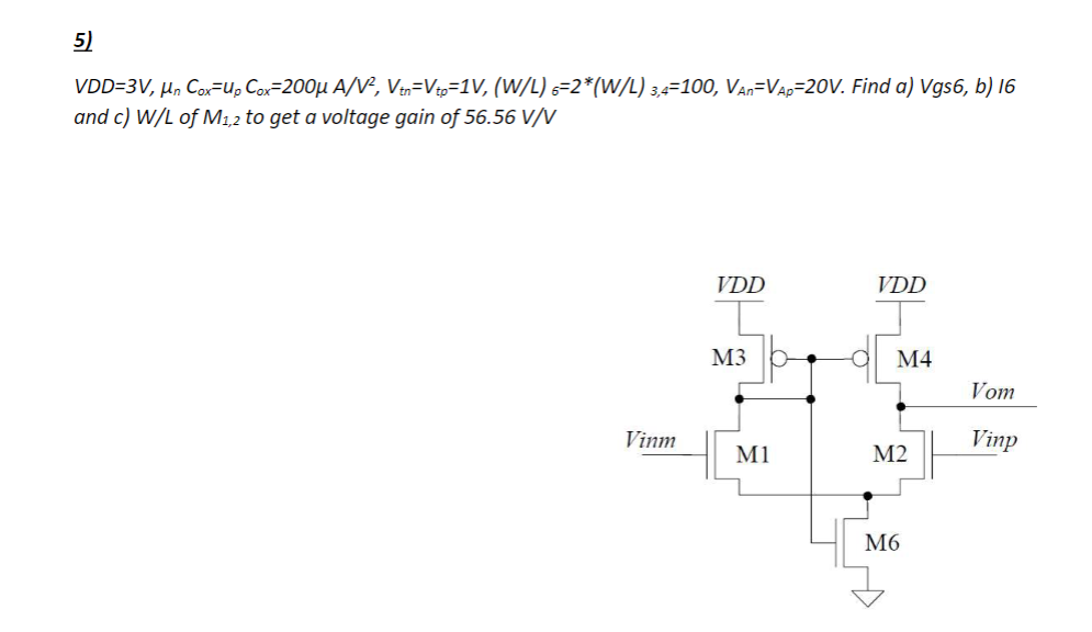 5)
VDD=3V, μn Cox-Up Cox-200μ A/V², Vtn-Vtp=1V, (W/L) 6=2*(W/L) 3,4-100, VAn-VAp-20V. Find a) Vgs6, b) 16
and c) W/L of M1,2 to get a voltage gain of 56.56 V/V
Vinm
VDD
M3
M1
VDD
M4
M2
M6
Vom
Vinp