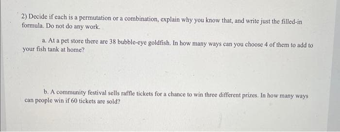 2) Decide if each is a permutation or a combination, explain why you know that, and write just the filled-in
formula. Do not do any work.
a. At a pet store there are 38 bubble-eye goldfish. In how many ways can you choose 4 of them to add to
your fish tank at home?
b. A community festival sells raffle tickets for a chance to win three different prizes. In how many ways
can people win if 60 tickets are sold?