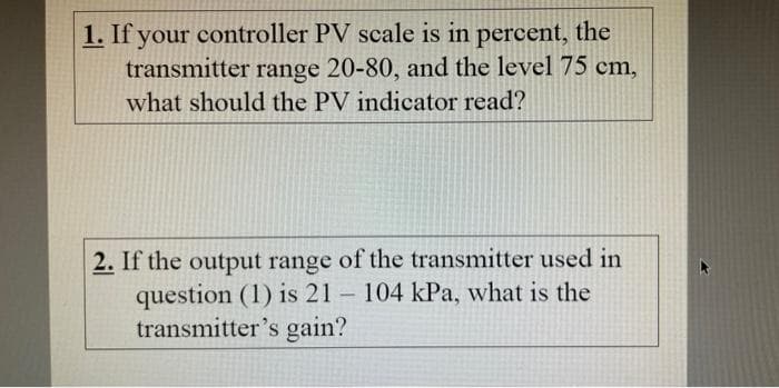 1. If your controller PV scale is in percent, the
transmitter range 20-80, and the level 75 cm,
what should the PV indicator read?
2. If the output range of the transmitter used in
question (1) is 21 - 104 kPa, what is the
transmitter's gain?