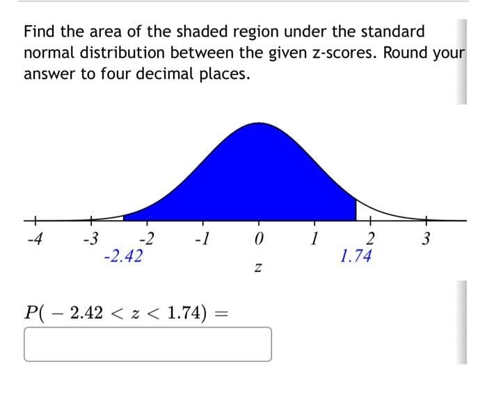 Find the area of the shaded region under the standard
normal distribution between the given z-scores. Round your
answer to four decimal places.
-4
-3
-2
-2.42
-1
P(2.42<z < 1.74) =
0
Z
1
2
1.74
3