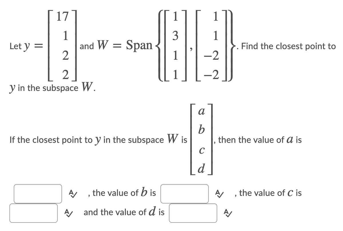 17
1
1
and W
2
3
1
Let y =
Span
Find the closest point to
-2
1
-2
y in the subspace W.
a
If the closest point to y in the subspace W is
then the value of a is
C
d
A , the value of b is
the value of C is
and the value of d is

