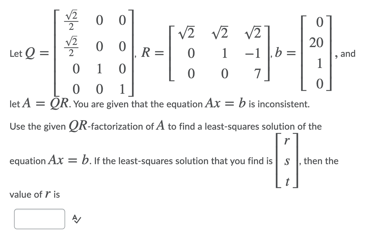 V2
V2
V2
V2
20
Let Q =
2
R =
1
-1 |, b =
,and
1
1
7
1
let A =
QR. You are given that the equation Ax = b is inconsistent.
Use the given QR-factorization of A to find a least-squares solution of the
r
equation Ax
= b. If the least-squares solution that you find is
S
then the
t
value of r is
