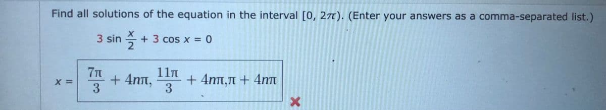 Find all solutions of the equation in the interval [0, 2T). (Enter your answers as a comma-separated list.)
3 sin + 3 cos x = 0
71
11n
+ 4nt,
3
+ 4nt,n + 4nT
3
