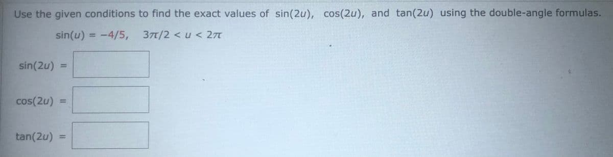 Use the given conditions to find the exact values of sin(2u), cos(2u), and tan(2u) using the double-angle formulas.
sin(u) = -4/5, 37t/2 <u < 27
sin(2u)
cos(2u) =
tan(2u)
%3D
