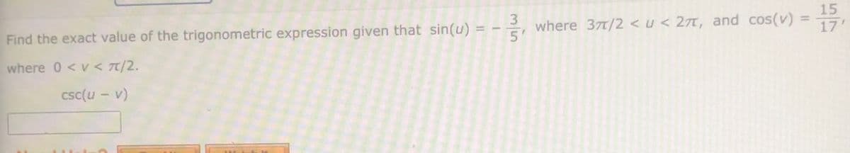3.
15
Find the exact value of the trigonometric expression given that sin(u)
where 37t/2 <u < 27T, and cos(v) =
5'
%3D
%3D
17'
where 0 < v < 7/2.
csc(u – v)
