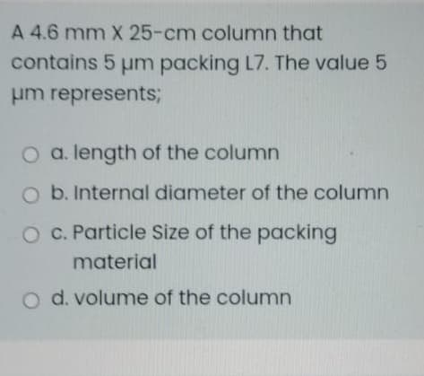 A 4.6 mm X 25-cm column that
contains 5 um packing L7. The value 5
um represents;
O a. length of the column
O b. Internal diameter of the column
O C. Particle Size of the packing
material
o d. volume of the column
