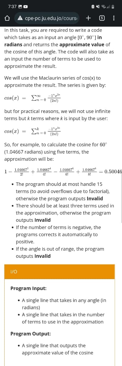7:37
Û
cpe-pc.ju.edu.jo/cours
+
6
In this task, you are required to write a code
which takes as an input an angle [0°, 90°] in
radians and returns the approximate value of
the cosine of this angle. The code will also take as
an input the number of terms to be used to
approximate the result.
We will use the Maclaurin series of cos(x) to
approximate the result. The series is given by:
cos(x)
=
-0
-1" 2n
(2n!)
but for practical reasons, we will not use infinite
terms but k terms where k is input by the user:
cos(x) k -12n
n=0 (2n!)
So, for example, to calculate the cosine for 60°
(1.04667 radians) using five terms, the
approximation will be:
1.04667² 1.046674
+
1
1.046678
1.046676
6!
+
2!
4!
8!
The program should at most handle 15
terms (to avoid overflows due to factorial),
otherwise the program outputs Invalid
• There should be at least three terms used in
the approximation, otherwise the program
outputs Invalid
If the number of terms is negative, the
programs corrects it automatically to
positive.
• If the angle is out of range, the program
outputs Invalid
1/0
Program Input:
• A single line that takes in any angle (in
radians)
• A single line that takes in the number
of terms to use in the approximation
Program Output:
• A single line that outputs the
approximate value of the cosine
M
:
0.50046-