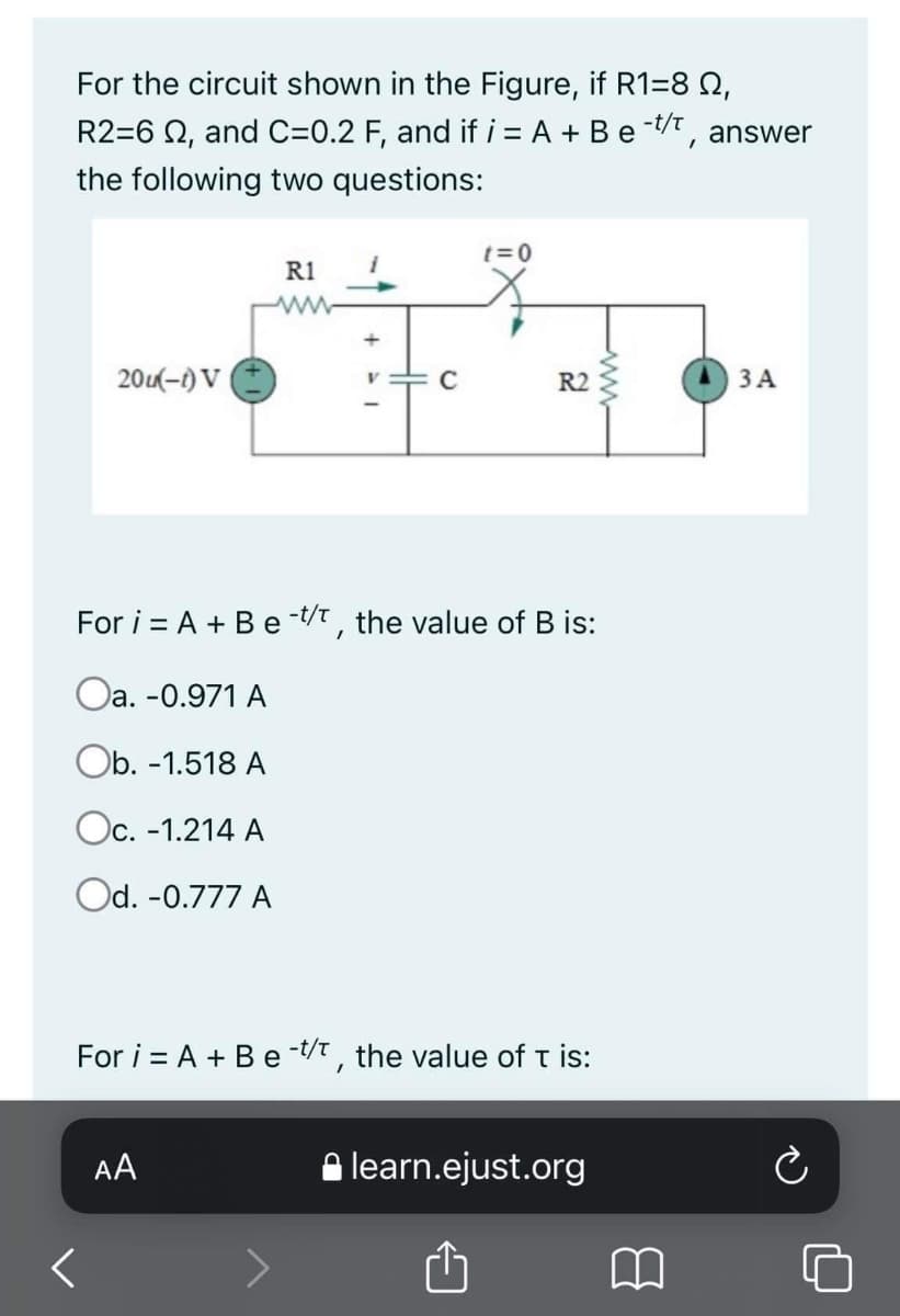 For the circuit shown in the Figure, if R1=8 Q,
R2=6 2, and C=0.2 F, and if i = A + Be -/, answer
the following two questions:
t=0
R1
ww
20-1) V
R2
ЗА
For i = A + Be t/t, the value of B is:
Oa. -0.971 A
Ob. -1.518 A
Oc. -1.214 A
Od. -0.777 A
For i = A + Be-t/t , the value of t is:
AA
A learn.ejust.org
ww
