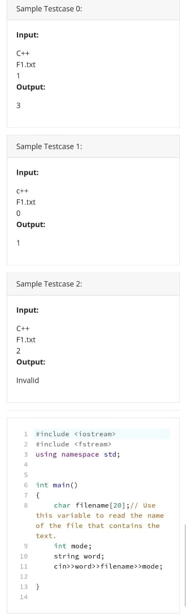 Sample Testcase 0:
Input:
C++
F1.txt
1
Output:
Sample Testcase 1:
Input:
C++
F1.txt
Output:
1
Sample Testcase 2:
Input:
C++
F1.txt
2
Output:
Invalid
1.
#include <iostream>
2
#include <fstream>
using namespace std;
4
int main()
{
char filename [20];// Use
this variable to read the name
7
8
of the file that contains the
text.
int mode;
10
string word;
11
cin>>word>>filename>>mode;
12
13
14
