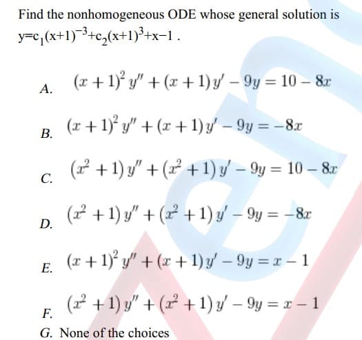 Find the nonhomogeneous ODE whose general solution is
y=c₁(x+1)+c₂(x+1)³+x−1
.
(x + 1)² y" + (x + 1) y' - 9y = 10 - 8x
(x + 1)² y" + (x + 1) y' - 9y = - 8x
(x² +1) y" +(²+1) y' - 9y = 10 - 8x
(²+1) y" + (x + 1) y - 9y = - 8x
D.
(x + 1)² y" + (x + 1) y' - 9y = x - 1
E.
(x² + 1) y" + (x² +1) y' - 9y = x - 1
F.
G. None of the choices
B.
C.