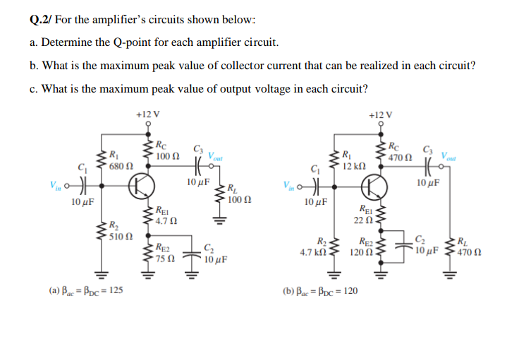 Q.2/ For the amplifier's circuits shown below:
a. Determine the Q-point for each amplifier circuit.
b. What is the maximum peak value of collector current that can be realized in each circuit?
c. What is the maximum peak value of output voltage in each circuit?
+12 V
+12 V
RC
C3
C3
470 N
100 Ω
out
out
680 N
12 kΩ
10 μF
10 µF
R_
- 100 0
10 µF
10 μF
REI
4.7 N
REI
22 Ω
R2
'510 Ω
R2
RE2
75 0
C2
10 µF
RL
10 µF
- 470 N
4.7 k.
120 2
(a) Buc = Bpc = 125
(b) Bac = Bpc = 120
