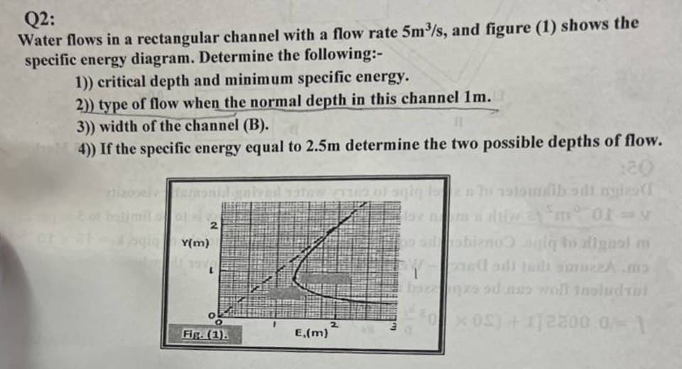 Q2:
Water flows in a rectangular channel with a flow rate 5m³/s, and figure (1) shows the
specific energy diagram. Determine the following:-
1)) critical depth and minimum specific energy.
2)) type of flow when the normal depth in this channel 1m.
3)) width of the channel (B).
11
4)) If the specific energy equal to 2.5m determine the two possible depths of flow.
hizopel
belimit of al
fort-aqiY(m)
fermonial geived satew crus of age
2
1974
Fig. (1).
E,(m)
:20
to stambodi ngles (1
lov nm naliw am 01-y
obieno gig to alignal mi
2
EW
T
Eboeqze od nas wolf instudyi
x0) +12800.0-1
a
