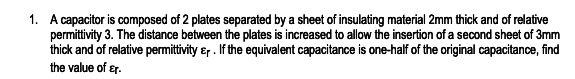 1. A capacitor is composed of 2 plates separated by a sheet of insulating material 2mm thick and of relative
permittivity 3. The distance between the plates is increased to allow the insertion of a second sheet of 3mm
thick and of relative permittivity &r . If the equivalent capacitance is one-half of the original capacitance, find
the value of ɛr.
