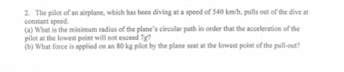 2. The pilot of an airplane, which has been diving at a speed of 540 km/h, pulls out of the dive at
constant speed.
(a) What is the minimum radius of the plane's circular path in order that the acceleration of the
pilot at the lowest point will not exceed 7g?
(b) What force is applied on an 80 kg pilot by the plane seat at the lowest point of the pull-out?
