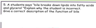 5. A students says "bile breaks down lipids into fatty acids
and glycerol "Explain why the student is incorrect.
Give a correct description of the function of bile

