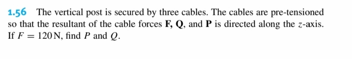 1.56 The vertical post is secured by three cables. The cables are pre-tensioned
so that the resultant of the cable forces F, Q, and P is directed along the z-axis.
If F = 120 N, find P and Q.
