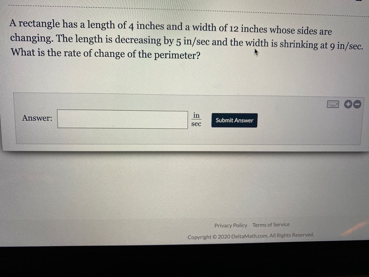 A rectangle has a length of 4 inches and a width of 12 inches whose sides
are
changing. The length is decreasing by 5 in/sec and the width is shrinking at 9 in/sec.
What is the rate of change of the perimeter?
Answer:
in
Submit Answer
sec
Privacy Policy Terms of Service
Copyright © 2020 DeltaMath.com. All Rights Reserved.
