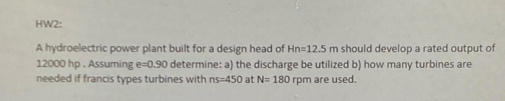 HW2:
A hydroelectric power plant built for a design head of Hn=12.5 m should develop a rated output of
12000 hp. Assuming e=0.90 determine: a) the discharge be utilized b) how many turbines are
needed if francis types turbines with ns-450 at N= 180 rpm are used.