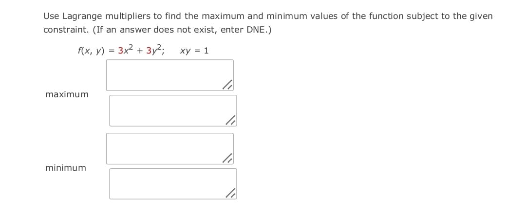 Use Lagrange multipliers to find the maximum and minimum values of the function subject to the given
constraint. (If an answer does not exist, enter DNE.)
f(x, y) = 3x2 + 3y2;
xy = 1
maximum
minimum
