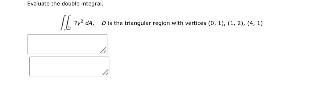 Evaluate the double integral.
7y2 dA,
D is the triangular region with vertices (0, 1), (1, 2), (4, 1)
