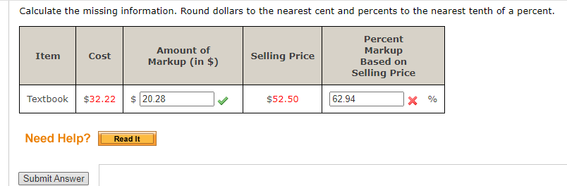 Calculate the missing information. Round dollars to the nearest cent and percents to the nearest tenth of a percent.
Percent
Markup
Based on
Amount of
Item
Cost
Selling Price
Markup (in $)
Selling Price
Textbook
$32.22 $ 20.28
62.94
X %
$52.50
Need Help?
Read It
Submit Answer
