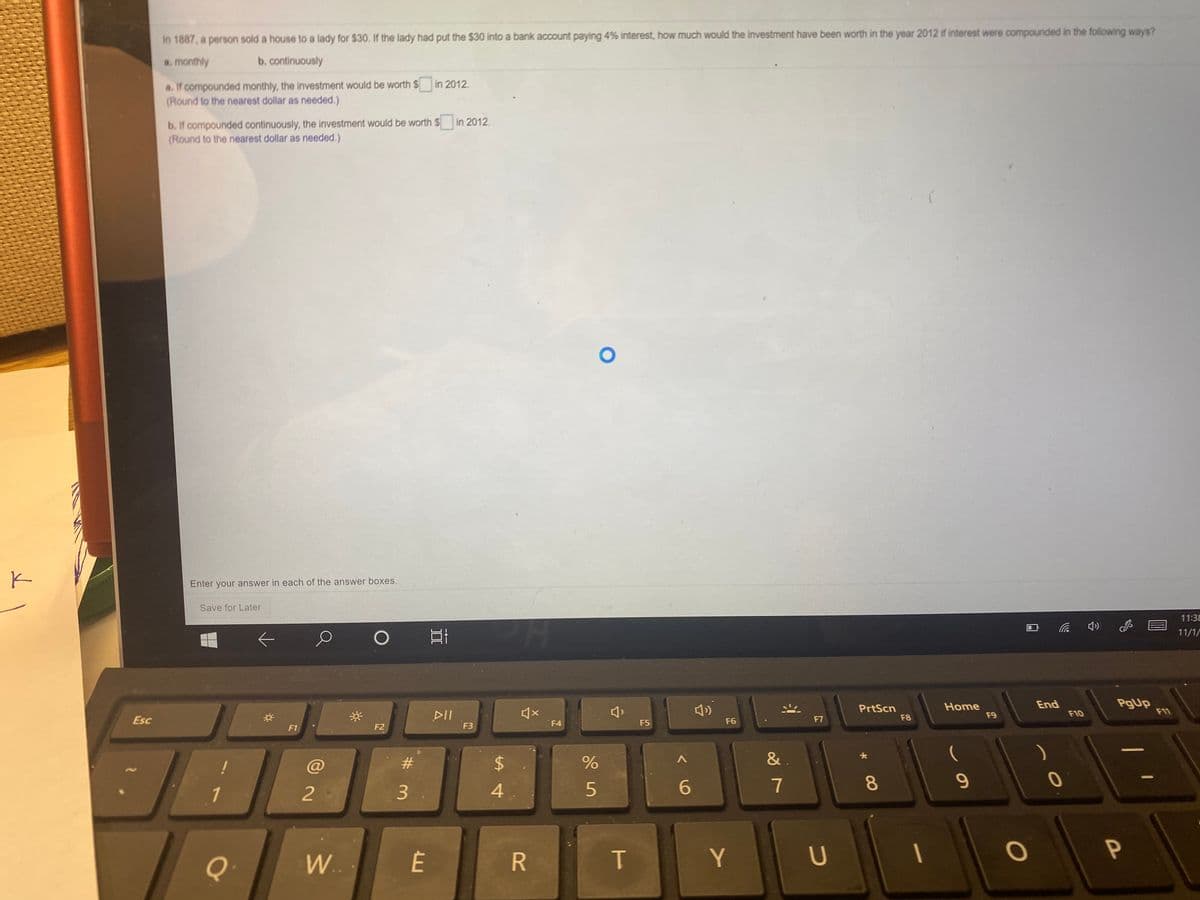 In 1887, a person sold a house to a lady for $30. If the lady had put the $30 into a bank account paying 4% interest, how much would the investment have been worth in the year 2012 if interest were compounded in the following ways?
a. monthly
b. continuously
a. If compounded monthly, the investment would be worth $
(Round to the nearest dollar as needed.)
in 2012.
b. If compounded continuously, the investment would be worth $
(Round to the nearest dollar as needed.)
in 2012.
Enter your answer in each of the answer boxes.
Save for Later
11:38
11/1/
PgUp
F11
End
PrtScn
F8
Home
F9
DII
F10
Esc
F4
F5
F6
F7
F1
F2
F3
@
#3
&
6
7
8
9
1
2
3
4
Q
Y
U
W..
R
口
%24
