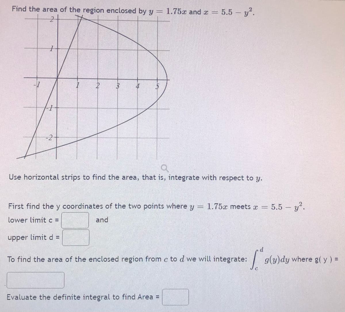 Find the area of the region enclosed by y =
1.75x and x =
5.5 y?.
4
Use horizontal strips to find the area, that is, integrate with respect to y.
First find the y coordinates of the two points where y
1.75x meets x =
5.5 y?.
lower limit c =
and
upper limitd =
To find the area of the enclosed region from c to d we will integrate:
g(y)dy where g(y) =
Evaluate the definite integral to find Area =
