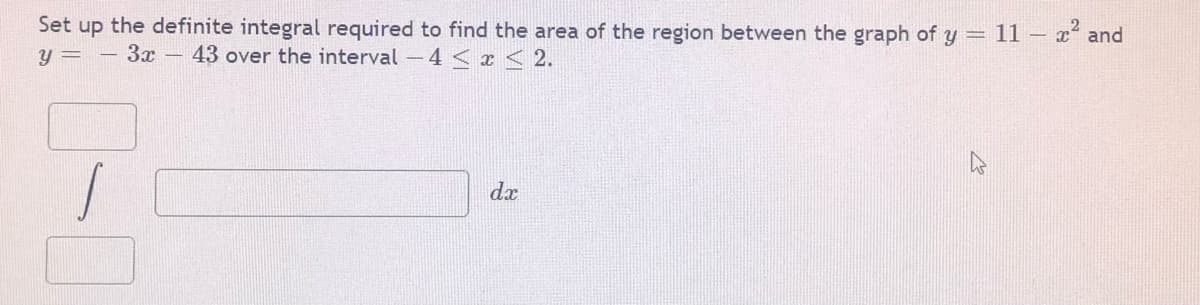 Set up the definite integral required to find the area of the region between the graph of y = 11– x and
y = - 3x – 43 over the interval -4 < x < 2.
dx
