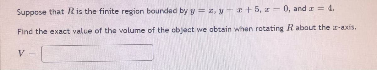 Suppose that R is the finite region bounded by y = x, y = x + 5, x = 0, and x = 4.
Find the exact value of the volume of the object we obtain when rotating R about the x-axis.
V
