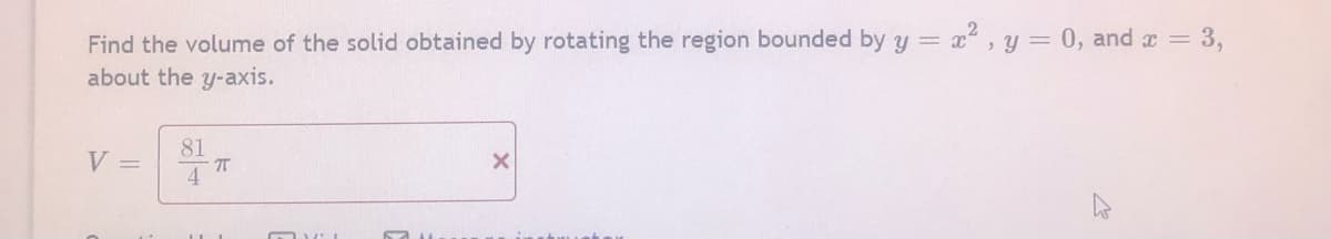 Find the volume of the solid obtained by rotating the region bounded by y = x, y = 0, and x = 3,
about the y-axis.
81
V =
