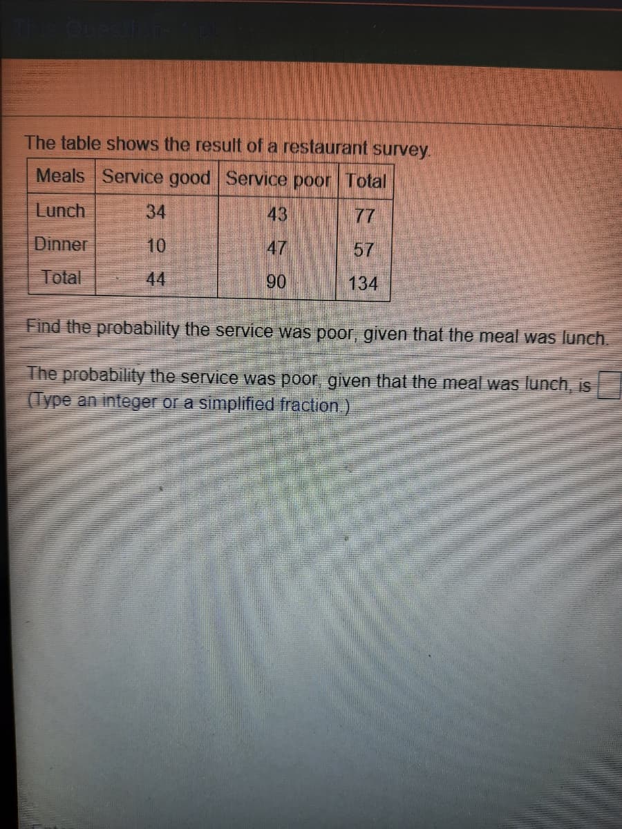 The table shows the result of a restaurant survey.
Meals Service good Service poor Total
Lunch
34
43
77
Dinner
10
47
57
Total
44
90
134
Find the probability the service was poor, given that the meal was lunch.
The probability the service was poor, given that the meal was lunch, is
(Type an integer or a simplified fraction)
